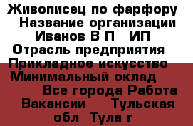 Живописец по фарфору › Название организации ­ Иванов В.П., ИП › Отрасль предприятия ­ Прикладное искусство › Минимальный оклад ­ 30 000 - Все города Работа » Вакансии   . Тульская обл.,Тула г.